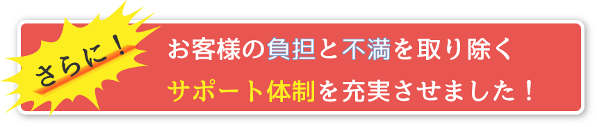 さらに！お客様の負担と不満を取り除くサポート体制を充実させました！