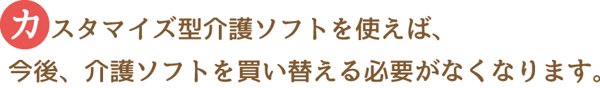 カスタマイズが出来るということは、介護ソフトを変える必要がなくなります。