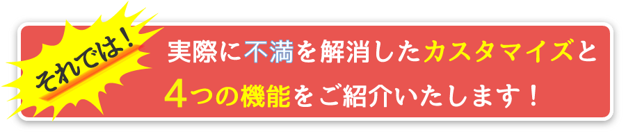 それでは、実際に不満を解消したカスタマイズと4つのポイントをご紹介いたします！