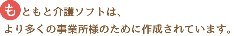 もともと介護ソフトは、より多くの事業所様のために作成されています。